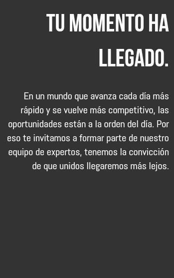 Tu momento ha llegado. En un mundo que avanza cada día más rápido y se vuelve más competitivo, las oportunidades están a la orden del día. Por eso te invitamos a formar parte de nuestro equipo de expertos, tenemos la convicción de que unidos llegaremos más lejos. 